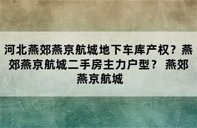 河北燕郊燕京航城地下车库产权？燕郊燕京航城二手房主力户型？ 燕郊 燕京航城